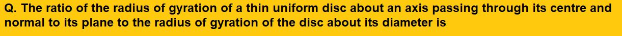 The ratio of the radius of gyration of a thin uniform disc about an axis passing through its centre and normal to its plane to the radius of gyration of the disc about its diameter is    