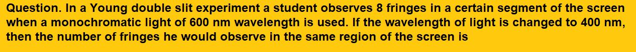 In a Young double slit experiment a student observes 8 fringes in a certain segment of the screen when a monochromatic light of 600 nm wavelength is used. If the wavelength of light is changed to 400 nm, then the number of fringes he would observe in the same region of the screen is