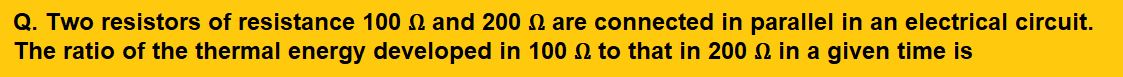 Two resistors of resistance 100 Ω and 200 Ω are connected in parallel in an electrical circuit. The ratio of the thermal energy developed in 100 Ω to that in 200 Ω in a given time is
(1) 1 : 2