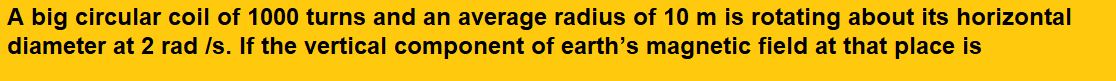 A big circular coil of 1000 turns and an average radius of 10 m is rotating about its horizontal diameter at 2 rad /s. If the vertical component of earth’s magnetic field at that place is  and the electrical resistance of the coil is 12.56 Ω, then the maximum induced current in the coil will be
(1) 0.25 A
(2) 1.5 A

(3) 1 A
(4) 2 A  