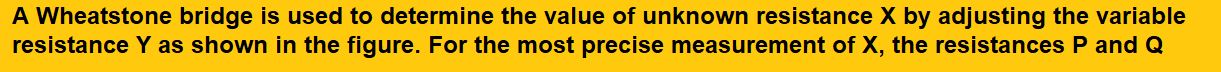 A Wheatstone bridge is used to determine the value of unknown resistance X by adjusting the variable resistance Y as shown in the figure. For the most precise measurement of X, the resistances