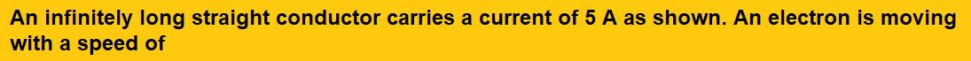 An infinitely long straight conductor carries a current of 5 A as shown. An electron is moving with a speed of  parallel to the conductor. The perpendicular distance between the electron and the conductor is 20 cm at an instant.