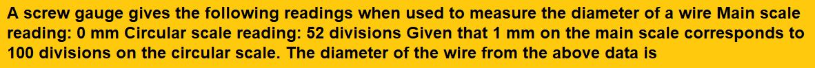 A screw gauge gives the following readings when used to measure the diameter of a wire Main scale reading: 0 mm Circular scale reading: 52 divisions Given that 1 mm on the main scale corresponds to 100 divisions on the circular scale. The diameter of the wire from the above data is