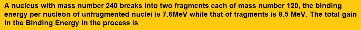 A nucleus with mass number 240 breaks into two fragments each of mass number 120, the binding energy per nucleon of unfragmented nuclei is 7.6MeV while that of fragments is 8.5 MeV. The total gain in the Binding Energy in the process is