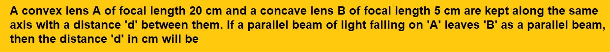 A convex lens A of focal length 20 cm and a concave lens B of focal length 5 cm are kept along the same axis with a distance 'd' between them. If a parallel beam of light falling on 'A' leaves 'B' as a parallel beam, then the distance 'd' in cm will be
(1) 25
(2) 15

(3) 50
(4) 30