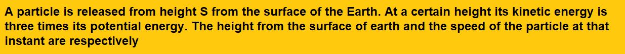 A particle is released from height S from the surface of the Earth. At a certain height its kinetic energy is three times its potential energy. The height from the surface of earth and the speed of the particle at that instant are respectively