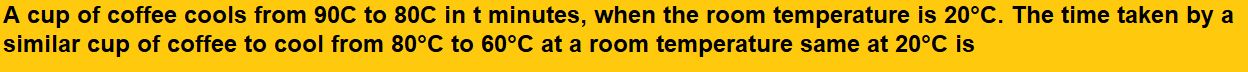 A cup of coffee cools from 90C to 80C in t minutes, when the room temperature is 20°C. The time taken by a similar cup of coffee to cool from 80°C to 60°C at a room temperature same at 20°C is