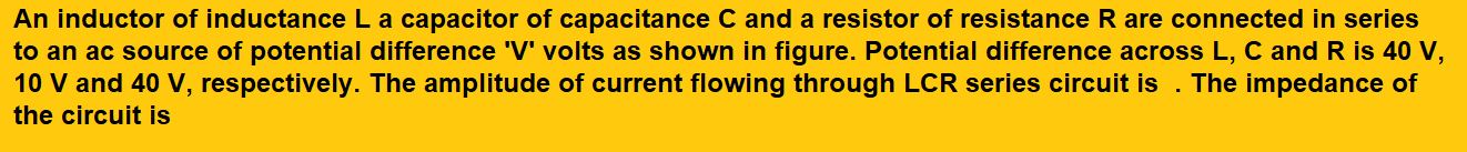 An inductor of inductance L a capacitor of capacitance C and a resistor of resistance R are connected in series to an ac source of potential difference 'V' volts as shown in figure. Potential difference across L, C and R is 40 V, 10 V and 40 V, respectively. The amplitude of current flowing through LCR series circuit is . The impedance of the circuit is