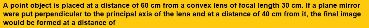 A point object is placed at a distance of 60 cm from a convex lens of focal length 30 cm. If a plane mirror were put perpendicular to the principal axis of the lens and at a distance of 40 cm from it, the final image would be formed at a distance of  (1) 20 cm from the lens, it would be a real image (2) 30 cm from the lens, it would be a real image (3) 30 cm from the plane mirror, it would be a virtual image (4) 20 cm from the plane mirror, it would be a virtual image  