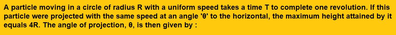 A particle moving in a circle of radius R with a uniform speed takes a time T to complete one revolution. If this particle were projected with the same speed at an angle 'θ' to the horizontal, the maximum height attained by it equals 4R. The angle of projection, θ, is then given by :   