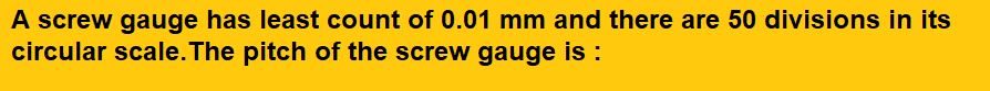 A screw gauge has least count of 0.01 mm and there are 50 divisions in its circular scale. The pitch of the screw gauge is :