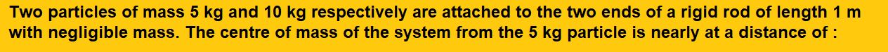 Two particles of mass 5 kg and 10 kg respectively are attached to the two ends of a rigid rod of length 1 m with negligible mass. The centre of mass of the system from the 5 kg particle is nearly at a distance of :
(1) 33 cm
(2) 50 cm
(3) 67 cm
(4) 80 cm