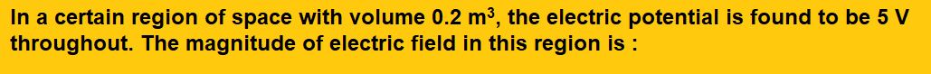 In a certain region of space with volume 0.2 , the electric potential is found to be 5 V throughout. The magnitude of electric field in this region is :