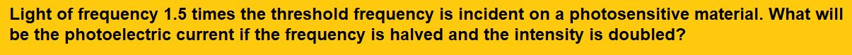 Light of frequency 1.5 times the threshold frequency is incident on a photosensitive material. What will be the photoelectric current if the frequency is halved and the intensity is doubled?
(1) doubled
(2) four times

(3) one-fourth
(4) zero