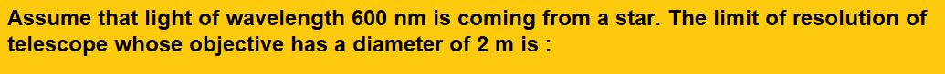 Assume that light of wavelength 600 nm is coming from a star. The limit of resolution of telescope whose objective has a diameter of 2 m is :   