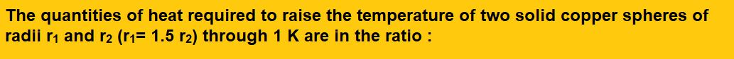 The quantities of heat required to raise the temperature of two solid copper spheres of radii r1 and r2 (r1= 1.5 r2) through 1 K are 