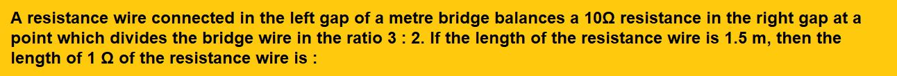 A resistance wire connected in the left gap of a metre bridge balances a 10Ω resistance in the right gap at a point which divides the bridge wire in the ratio 3 : 2. If the length of the resistance wire is 1.5 m, then the length of 1 Ω of the resistance wire is :      