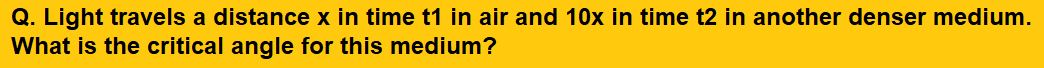 Light travels a distance x in time t1 in air and 10x in time t2 in another denser medium. What is the critical angle for this medium?