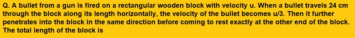 A bullet from a gun is fired on a rectangular wooden block with velocity u. When a bullet travels 24 cm through the block along its length horizontally, the velocity of the bullet becomes u/3. Then it further penetrates into the block in the same direction before coming to rest exactly at the other end of the block. The total length of the block is