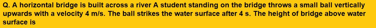 A horizontal bridge is built across a river A student standing on the bridge throws a small ball vertically upwards with a velocity 4 m/s. The ball strikes the water surface after 4 s. The height of bridge above water surface is 