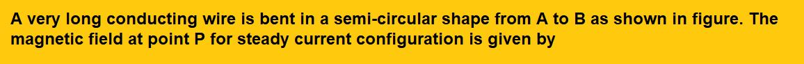 A very long conducting wire is bent in a semi-circular shape from A to B as shown in figure. The magnetic field at point P for steady current configuration is given by