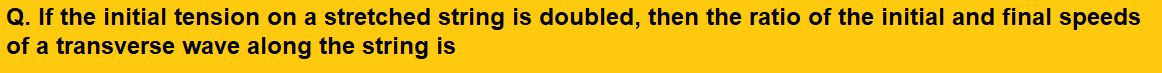 If the initial tension on a stretched string is doubled, then the ratio of the initial and final speeds of a transverse wave along the string is               