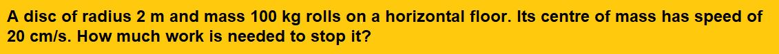 A disc of radius 2 m and mass 100 kg rolls on a horizontal floor. Its centre of mass has speed of 20 cm/s. How much work is needed to stop it?
(1)3 J
(2)30 kJ
(3)2 J
(4)1 J  