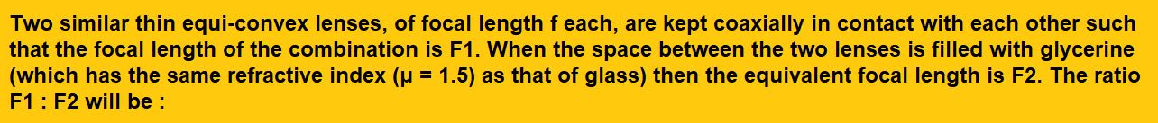 Two similar thin equi-convex lenses, of focal length f each, are kept coaxially in contact with each other such that the focal length of the combination is F1. When the space between the two lenses is filled with glycerine (which has the same refractive index (μ = 1.5) as that of glass) then the equivalent focal length is F2. The ratio F1 : F2 will be : (1)2 : 1 (2)1 : 2 (3)2 : 3 (4)3 : 4