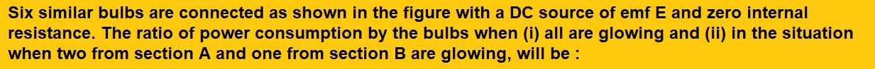 Six similar bulbs are connected as shown in the figure with a DC source of emf E and zero internal resistance. The ratio of power consumption by the bulbs when (i) all are glowing and (ii) in the situation when two from section A and one from section B are glowing, will be :