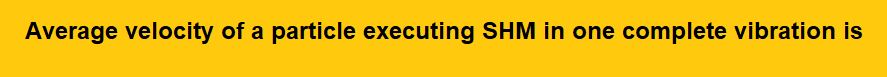 Average velocity of a particle executing SHM in one complete vibration is