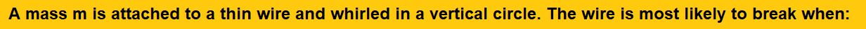 A mass m is attached to a thin wire and whirled in a vertical circle. The wire is most likely to break when: (1)the mass is at the highest point (2)the wire is horizontal (3)the mass is at the lowest point (4)inclined at an angle of 60° from vertical