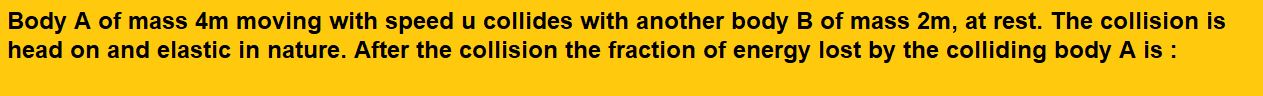 Body A of mass 4m moving with speed u collides with another body B of mass 2m, at rest. The collision is head on and elastic in nature. After the collision the fraction of energy lost by the colliding body A is :