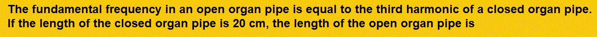 The fundamental frequency in an open organ pipe is equal to the third harmonic of a closed organ pipe. If the length of the closed organ pipe is 20 cm, the length of the open organ pipe is