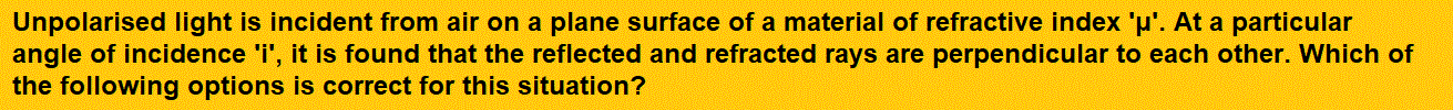 Unpolarised light is incident from air on a plane surface of a material of refractive index 'μ'. At a particular angle of incidence 'i', it is found that the reflected and refracted rays are perpendicular to each other. Which of the following options is correct for this situation?       