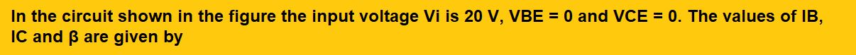 In the circuit shown in the figure the input voltage Vi is 20 V, VBE = 0 and VCE = 0. The values of IB, IC and β are given by         