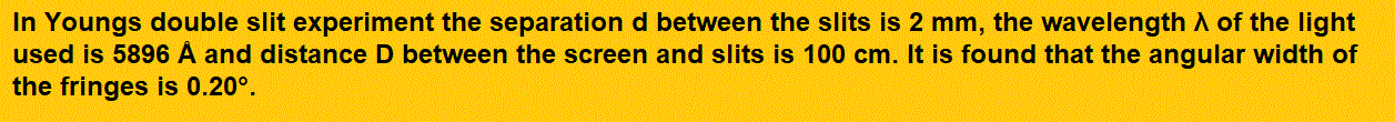 In Youngs double slit experiment the separation d between the slits is 2 mm, the
wavelength λ of the light used is 5896 Å and distance D between the screen and slits is 100 cm. It is found that the angular width of the fringes is 0.20°. To increase the fringe angular width to 0.21° (with same λ and D) the separation between the slits needs to be changed to