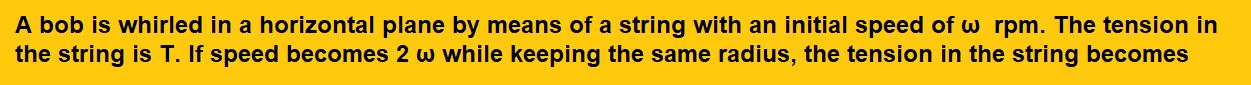 A bob is whirled in a horizontal plane by means of a string with an initial speed of ω  rpm. The tension in the string is T. If speed becomes 2 ω while keeping the same radius, the tension in the string becomes : 
(1) T 
(2) 4T 
(3)  T/ 4
(4)  √ 2 T            