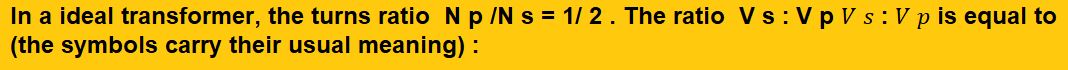 In an ideal transformer the turns ratio  N p /N s = 1/ 2 . The ratio  V s : V p 𝑉 𝑠 : 𝑉 𝑝 is equal to (the symbols carry their usual meaning) : (1) 1 : 2 (2) 2 : 1 (3) 1 : 1 (4) 1 : 4       