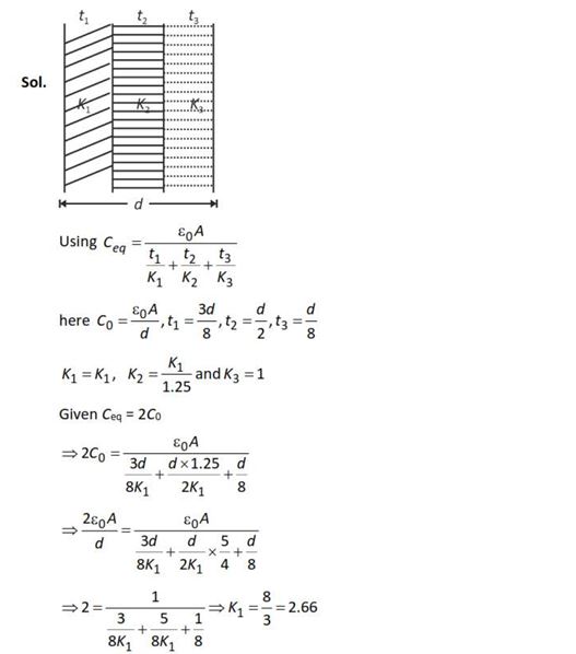 The plates of a parallel plate capacitor are separated by d Two slabs of different dielectric constant K1 and K2 with thickness 3 8 d and 2 d , respectively are inserted in the capacitor. Due to this, the capacitance becomes two times larger than when there is nothing between the plates. If K1 = 1.25 K2, the value of K1 is: (1) 2.66 (2) 2.33 (3) 1.60 (4) 1.33