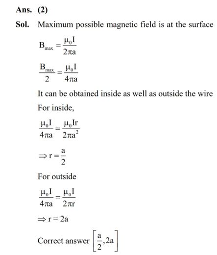 Consider a long straight wire of a circular cross-section (radius a) carrying a steady current I. The current is uniformly distributed across this cross-section. The distances from the centre of the wire's cross-section at which the magnetic field [inside the wire, outside the wire] is half of the maximum possible magnetic field, any where due to the wire, will be